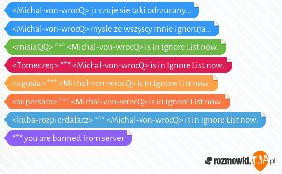 <Michal-von-wrocQ> ja czuje sie taki odrzucany... <br><Michal-von-wrocQ> mysle ze wszyscy mnie ignoruja...<br><misiaQQ> *** <Michal-von-wrocQ> is in Ignore List now.<br><Tomeczeq> *** <Michal-von-wrocQ> is in Ignore List now.<br><agusia> *** <Michal-von-wrocQ> is in Ignore List now.<br><supersam> *** <Michal-von-wrocQ> is in Ignore List now.<br><kuba-rozpierdalacz> *** <Michal-von-wrocQ> is in Ignore List now.<br>*** you are banned from server