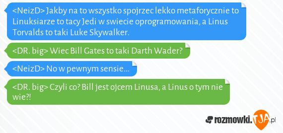 <NeizD> Jakby na to wszystko spojrzec lekko metaforycznie to Linuksiarze to tacy Jedi w swiecie oprogramowania, a Linus Torvalds to taki Luke Skywalker.<br><DR. big> Wiec Bill Gates to taki Darth Wader?<br><NeizD> No w pewnym sensie...<br><DR. big> Czyli co? Bill jest ojcem Linusa, a Linus o tym nie wie?!