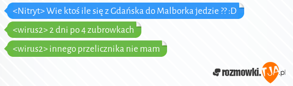 <Nitryt> Wie ktoś ile się z Gdańska do Malborka jedzie ?? :D<br><wirus2> 2 dni po 4 zubrowkach<br><wirus2> innego przelicznika nie mam