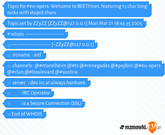 Topic for #eu-opers: Welcome to BEETHnet, featuring 15 char long nicks with stupid chars<br>Topic set by ZZyZZ [ZZyZZ@127.0.0.1] Mon Mar 21 18:43:35 2005<br><br># whois ~~~~~~~~~~~~~~~<br>::: ~~~~~~~~~~~~~~~ [~ZZyZZ@127.0.0.1]<br>:::  ircname  : wtf.<br>:::  channels : @#mannheim @#tv @#renegades @#psybnc @#eu-opers @#clan @#boulevard @#austria<br>:::  server   : dev.irc.at always hardcore.<br>:::           : IRC Operator<br>:::           : is a Secure Connection (SSL)<br>::: End of WHOIS<br>