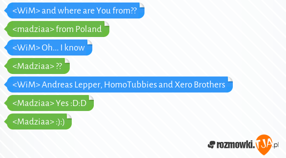 <WiM> and where are You from??<br><madziaa> from Poland<br><WiM> Oh... I know<br><Madziaa> ?? <br><WiM> Andreas Lepper, HomoTubbies and Xero Brothers <br><Madziaa> Yes :D:D<br><Madziaa> :):)