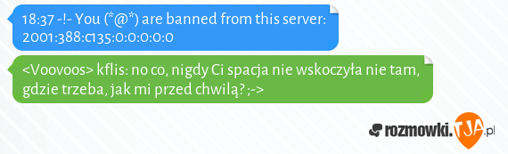 18:37 -!- You (*@*) are banned from this server: 2001:388:c135:0:0:0:0:0<br><Voovoos> kflis: no co, nigdy Ci spacja nie wskoczyła nie tam, gdzie trzeba, jak mi przed chwilą? ;->