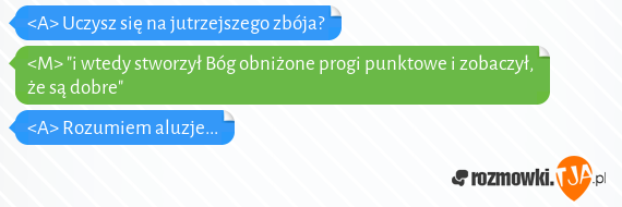 <A> Uczysz się na jutrzejszego zbója?<br><M> "i wtedy stworzył Bóg obniżone progi punktowe i zobaczył, że są dobre"<br><A> Rozumiem aluzje...