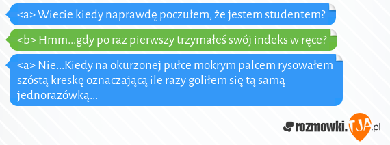 <a> Wiecie kiedy naprawdę poczułem, że jestem studentem?<br><b> Hmm...gdy po raz pierwszy trzymałeś swój indeks w ręce?<br><a> Nie...Kiedy na okurzonej pułce mokrym palcem rysowałem szóstą kreskę oznaczającą ile razy goliłem się tą samą jednorazówką...