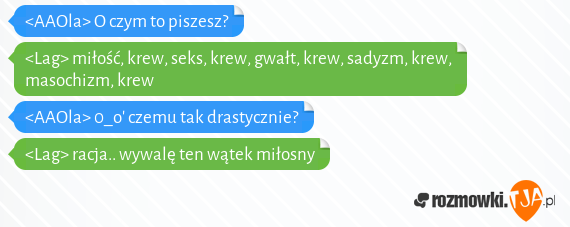 <AAOla> O czym to piszesz?<br><Lag> miłość, krew, seks, krew, gwałt, krew, sadyzm, krew, masochizm, krew<br><AAOla> 0_o czemu tak drastycznie?<br><Lag> racja.. wywalę ten wątek miłosny