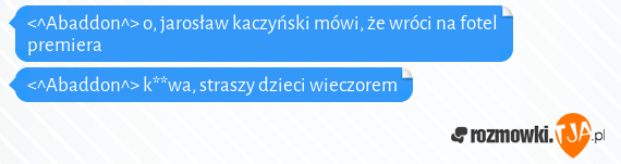 <^Abaddon^> o, jarosław kaczyński mówi, że wróci na fotel premiera<br><^Abaddon^> k**wa, straszy dzieci wieczorem