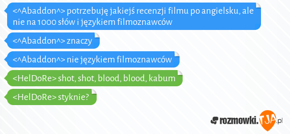 <^Abaddon^> potrzebuję jakiejś recenzji filmu po angielsku, ale nie na 1000 słów i językiem filmoznawców<br><^Abaddon^> znaczy<br><^Abaddon^> nie językiem filmoznawców<br><HelDoRe> shot, shot, blood, blood, kabum<br><HelDoRe> styknie?