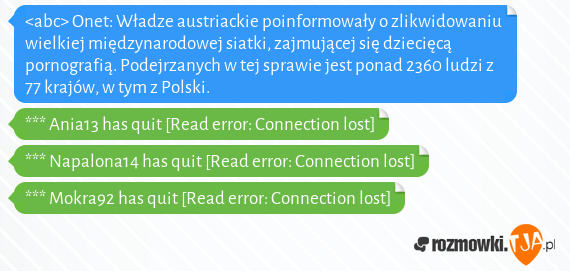 <abc> Onet: Władze austriackie poinformowały o zlikwidowaniu wielkiej międzynarodowej siatki, zajmującej się dziecięcą pornografią. Podejrzanych w tej sprawie jest ponad 2360 ludzi z 77 krajów, w tym z Polski.<br>*** Ania13 has quit [Read error: Connection lost]<br>*** Napalona14 has quit [Read error: Connection lost]<br>*** Mokra92 has quit [Read error: Connection lost]