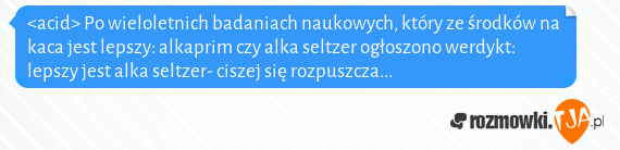 <acid> Po wieloletnich badaniach naukowych, który ze środków na kaca jest lepszy: alkaprim czy alka seltzer ogłoszono werdykt: lepszy jest alka seltzer- ciszej się rozpuszcza...