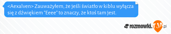 <Aexalven> Zauważyłem, że jeśli światło w kiblu wyłącza się z dźwiękiem "Eeee" to znaczy, że ktoś tam jest. 