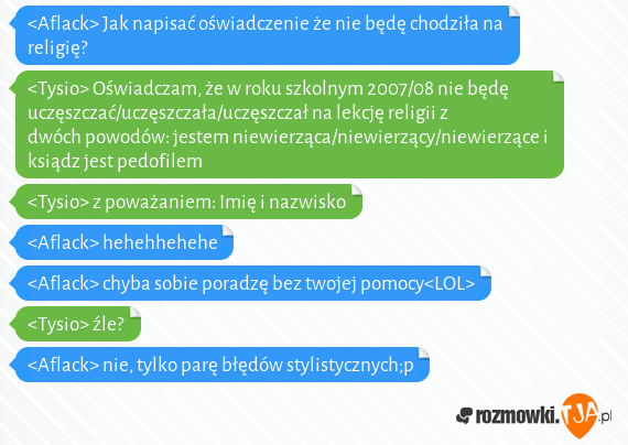 <Aflack> Jak napisać oświadczenie że nie będę chodziła na religię?<br><Tysio> Oświadczam, że w roku szkolnym 2007/08 nie będę uczęszczać/uczęszczała/uczęszczał na lekcję religii z dwóch powodów: jestem niewierząca/niewierzący/niewierzące i ksiądz jest pedofilem<br><Tysio> z poważaniem: Imię i nazwisko<br><Aflack> hehehhehehe<br><Aflack> chyba sobie poradzę bez twojej pomocy<LOL><br><Tysio> źle?<br><Aflack> nie, tylko parę błędów stylistycznych;p