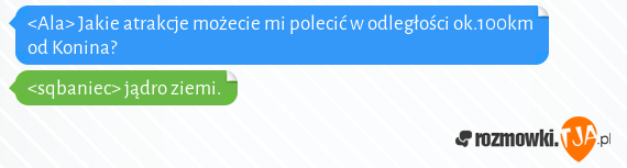 <Ala> Jakie atrakcje możecie mi polecić w odległości ok.100km od Konina?<br><sqbaniec> jądro ziemi.