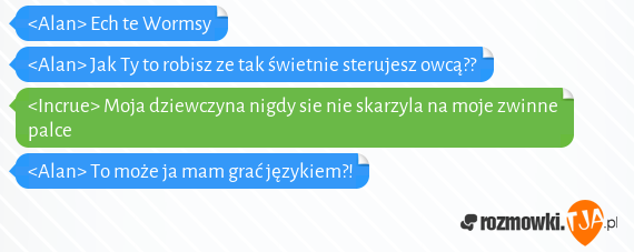 <Alan> Ech te Wormsy<br><Alan> Jak Ty to robisz ze tak świetnie sterujesz owcą??<br><Incrue> Moja dziewczyna nigdy sie nie skarzyla na moje zwinne palce<br><Alan> To może ja mam grać językiem?!