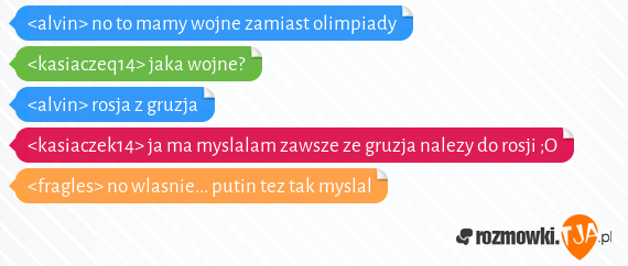 <alvin> no to mamy wojne zamiast olimpiady<br><kasiaczeq14> jaka wojne?<br><alvin> rosja z gruzja<br><kasiaczek14> ja ma myslalam zawsze ze gruzja nalezy do rosji ;O<br><fragles> no wlasnie... putin tez tak myslal