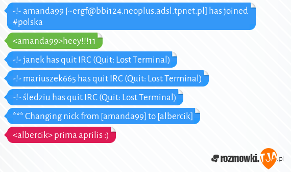 -!- amanda99 [~ergf@bbi124.neoplus.adsl.tpnet.pl] has joined #polska<br><amanda99>heey!!!11<br>-!- janek has quit IRC (Quit: Lost Terminal)<br>-!- mariuszek665 has quit IRC (Quit: Lost Terminal)<br>-!- śledziu has quit IRC (Quit: Lost Terminal)<br>*** Changing nick from [amanda99] to [albercik]<br><albercik> prima aprilis :)