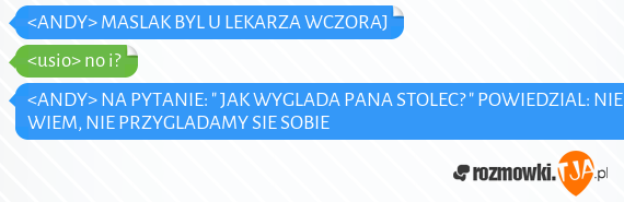 <ANDY> MASLAK BYL U LEKARZA WCZORAJ<br><usio> no i?<br><ANDY> NA PYTANIE: " JAK WYGLADA PANA STOLEC? " POWIEDZIAL: NIE WIEM, NIE PRZYGLADAMY SIE SOBIE