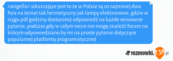 <angello> wkurzające jest to że w Polsce są co najmniej dwa fora na temat tak hermetyczny jak lampy elektronowe, gdzie w ciągu pół godziny dostaniesz odpowiedź na każde sensowne pytanie, podczas gdy w całym necie nie mogę znaleźć forum na którym odpowiedziano by mi na proste pytanie dotyczące popularnej platformy programistycznej