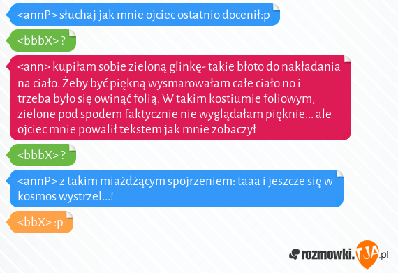 <annP> słuchaj jak mnie ojciec ostatnio docenił:p<br><bbbX> ?<br><ann> kupiłam sobie zieloną glinkę- takie błoto do nakładania na ciało. Żeby być piękną wysmarowałam całe ciało no i trzeba było się owinąć folią. W takim kostiumie foliowym, zielone pod spodem faktycznie nie wyglądałam pięknie... ale ojciec mnie powalił tekstem jak mnie zobaczył<br><bbbX> ?<br><annP> z takim miażdżącym spojrzeniem: taaa i jeszcze się w kosmos wystrzel...!<br><bbX> :p