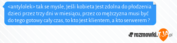 <antylolek> tak se mysle, jeśli kobieta jest zdolna do płodzenia dzieci przez trzy dni w miesiącu, przez co mężczyzna musi być do tego gotowy cały czas, to kto jest klientem, a kto serwerem ?