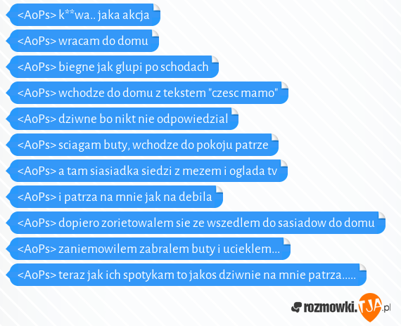 <AoPs> k**wa.. jaka akcja<br><AoPs> wracam do domu<br><AoPs> biegne jak glupi po schodach<br><AoPs> wchodze do domu z tekstem "czesc mamo"<br><AoPs> dziwne bo nikt nie odpowiedzial<br><AoPs> sciagam buty, wchodze do pokoju patrze<br><AoPs> a tam siasiadka siedzi z mezem i oglada tv<br><AoPs> i patrza na mnie jak na debila<br><AoPs> dopiero zorietowalem sie ze wszedlem do sasiadow do domu<br><AoPs> zaniemowilem zabralem buty i ucieklem...<br><AoPs> teraz jak ich spotykam to jakos dziwnie na mnie patrza.....