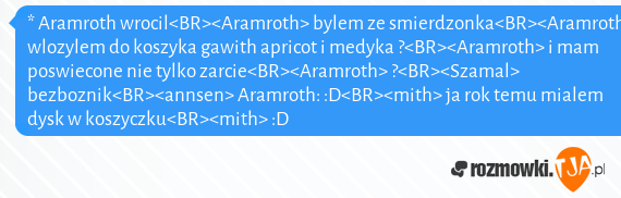 * Aramroth wrocil<BR><Aramroth> bylem ze smierdzonka<BR><Aramroth> wlozylem do koszyka gawith apricot i medyka ?<BR><Aramroth> i mam poswiecone nie tylko zarcie<BR><Aramroth> ?<BR><Szamal> bezboznik<BR><annsen> Aramroth: :D<BR><mith> ja rok temu mialem dysk w koszyczku<BR><mith> :D