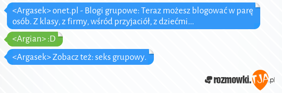 <Argasek> onet.pl - Blogi grupowe: Teraz możesz blogować w parę osób. Z klasy, z firmy, wśród przyjaciół, z dziećmi...
<br><Argian> :D
<br><Argasek> Zobacz też: seks grupowy.