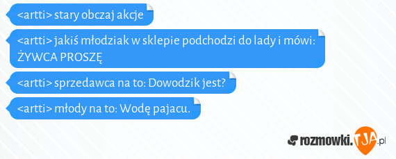 <artti> stary obczaj akcje<br><artti> jakiś młodziak w sklepie podchodzi do lady i mówi: ŻYWCA PROSZĘ<br><artti> sprzedawca na to: Dowodzik jest?<br><artti> młody na to: Wodę pajacu.