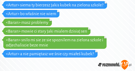 <Artur> siema ty bierzesz jakis kubek na zielona szkole?<br><Artur> bo właśnie nie wiem<br><Baran> masz problemy<br><Baran> mowie ci stary jaki mialem dzisiaj sen<br><Baran> snilo mi sie ze sie spoznilem na zielona szkole i odjechaliscie beze mnie<br><Artur> a nie pamiętasz we śnie czy miałeś kubek?