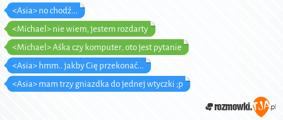 <Asia> no chodź...<br><Michael> nie wiem, jestem rozdarty<br><Michael> Aśka czy komputer, oto jest pytanie<br><Asia> hmm.. jakby Cię przekonać...<br><Asia> mam trzy gniazdka do jednej wtyczki ;p