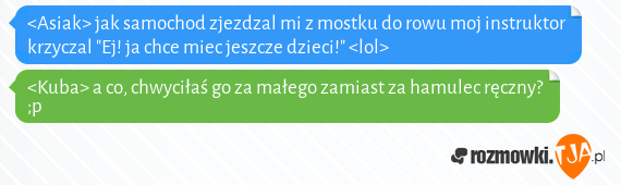 <Asiak> jak samochod zjezdzal mi z mostku do rowu moj instruktor krzyczal "Ej! ja chce miec jeszcze dzieci!" <lol><br><Kuba> a co, chwyciłaś go za małego zamiast za hamulec ręczny? ;p<br>