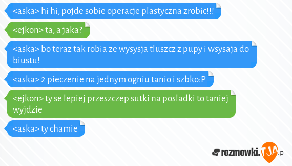 <aska> hi hi, pojde sobie operacje plastyczna zrobic!!!<br><ejkon> ta, a jaka?<br><aska> bo teraz tak robia ze wysysja tluszcz z pupy i wsysaja do biustu!<br><aska> 2 pieczenie na jednym ogniu tanio i szbko:P<br><ejkon> ty se lepiej przeszczep sutki na posladki to taniej wyjdzie<br><aska> ty chamie