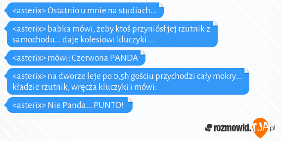 <asterix> Ostatnio u mnie na studiach...<br><asterix> babka mówi, żeby ktoś przyniósł jej rzutnik z samochodu... daje kolesiowi kluczyki....<br><asterix> mówi: Czerwona PANDA<br><asterix> na dworze leje po 0,5h gościu przychodzi cały mokry... kładzie rzutnik, wręcza kluczyki i mówi:<br><asterix> Nie Panda... PUNTO!  