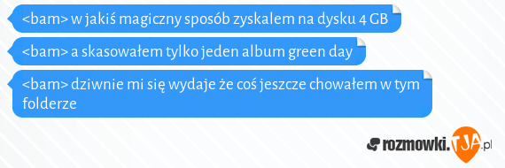 <bam> w jakiś magiczny sposób zyskalem na dysku 4 GB<br><bam> a skasowałem tylko jeden album green day<br><bam> dziwnie mi się wydaje że coś jeszcze chowałem w tym folderze