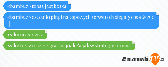 <bambuz> tepsa jest boska<br><bambuz> ostatnio pingi na topowych serwerach siegaly cos 465290 :|<br><vlk> no widzisz<br><vlk> teraz mozesz grac w quakea jak w strategie turowa