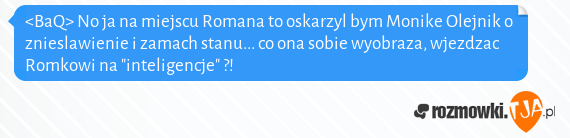 <BaQ> No ja na miejscu Romana to oskarzyl bym Monike Olejnik o znieslawienie i zamach stanu... co ona sobie wyobraza, wjezdzac Romkowi na "inteligencje" ?!