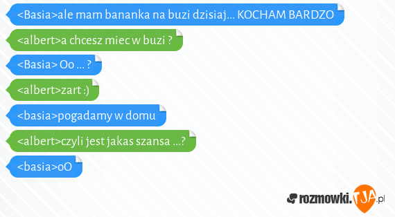 <Basia>ale mam bananka na buzi dzisiaj... KOCHAM BARDZO<br><albert>a chcesz miec w buzi ?<br><Basia> Oo ... ? <br><albert>zart :)<br><basia>pogadamy w domu <br><albert>czyli jest jakas szansa ...?<br><basia>oO