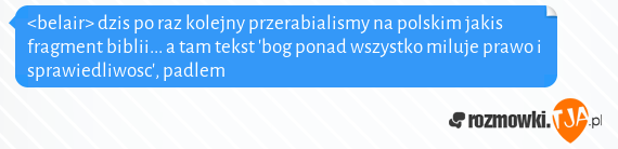 <belair> dzis po raz kolejny przerabialismy na polskim jakis fragment biblii... a tam tekst bog ponad wszystko miluje prawo i sprawiedliwosc, padlem<br>