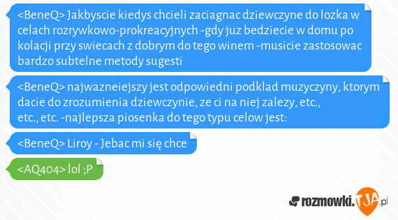 <BeneQ> Jakbyscie kiedys chcieli zaciagnac dziewczyne do lozka w celach rozrywkowo-prokreacyjnych -gdy juz bedziecie w domu po kolacji przy swiecach z dobrym do tego winem -musicie zastosowac bardzo subtelne metody sugesti<br><BeneQ> najwazneiejszy jest odpowiedni podklad muzyczyny, ktorym dacie do zrozumienia dziewczynie, ze ci na niej zalezy, etc., etc., etc. -najlepsza piosenka do tego typu celow jest:<br><BeneQ> Liroy - Jebac mi się chce <br><AQ404> lol ;P