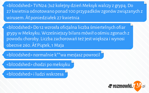 <bl00dshed> TVN24: Już kolejny dzień Meksyk walczy z grypą. Do 27 kwietnia odnotowano ponad 100 przypadków zgonów związanych z wirusem.  Âť poniedziałek 27 kwietnia<br><bl00dshed> Do 12 wzrosła oficjalna liczba śmiertelnych ofiar grypy w Meksyku. Wcześniejszy bilans mówił o ośmiu zgonach z powodu choroby. Liczba zachorowań też jest większa i wynosi obecnie 260.  Âť Piątek, 1 Maja<br><bl00dshed> normalnie k**wa mesjasz powrocil<br><bl00dshed> chodzi po meksyku<br><bl00dshed> i ludzi wskrzesa