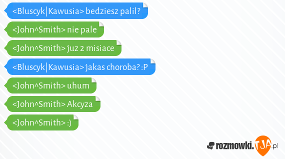 <Bluscyk|Kawusia> bedziesz palil?<br><John^Smith> nie pale<br><John^Smith> juz 2 misiace<br><Bluscyk|Kawusia> jakas choroba? :P<br><John^Smith> uhum<br><John^Smith> Akcyza<br><John^Smith> :)