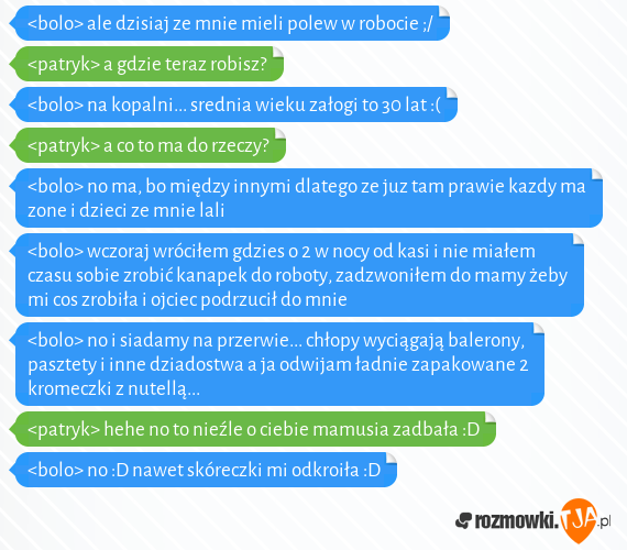 <bolo> ale dzisiaj ze mnie mieli polew w robocie ;/<br><patryk> a gdzie teraz robisz?<br><bolo> na kopalni... srednia wieku załogi to 30 lat :(<br><patryk> a co to ma do rzeczy?<br><bolo> no ma, bo między innymi dlatego ze juz tam prawie kazdy ma zone i dzieci ze mnie lali<br><bolo> wczoraj wróciłem gdzies o 2 w nocy od kasi i nie miałem czasu sobie zrobić kanapek do roboty, zadzwoniłem do mamy żeby mi cos zrobiła i ojciec podrzucił do mnie<br><bolo> no i siadamy na przerwie... chłopy wyciągają balerony, pasztety i inne dziadostwa a ja odwijam ładnie zapakowane 2 kromeczki z nutellą...<br><patryk> hehe no to nieźle o ciebie mamusia zadbała :D<br><bolo> no :D nawet skóreczki mi odkroiła :D