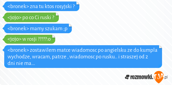 <bronek> zna tu ktos rosyjski ? <br><jojo> po co Ci ruski ? <br><bronek> mamy szukam ;p<br><jojo> w rosji ?????:o<br><bronek> zostawilem matce wiadomosc po angielsku ze do kumpla wychodze, wracam, patrze , wiadomosc po rusku.. i straszej od 2 dni nie ma...