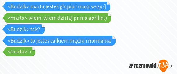 <Budzik> marta jesteś glupia i masz wszy ;]<br><marta> wiem, wiem dzisiaj prima aprilis :)<br><Budzik> tak?<br><Budzik> to jestes calkiem mądra i normalna <br><marta> :)