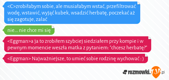 <C>zrobiłabym sobie, ale musiałabym wstać, przefiltrować wodę, wstawić, wyjąć kubek, wsadzić herbatę, poczekać aż się zagotuje, zalać <br>nie... nie chce mi się<br><Eggman>a ja to zrobiłem szybciej siedziałem przy kompie i w pewnym momencie weszła matka z pytaniem: "chcesz herbatę?" <br><Eggman> Najważniejsze, to umieć sobie rodzinę wychować : )<br>