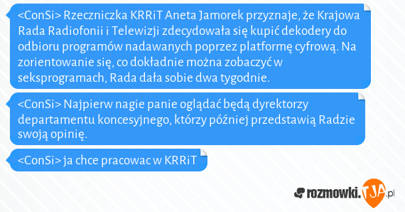 <ConSi> Rzeczniczka KRRiT Aneta Jamorek przyznaje, że Krajowa Rada Radiofonii i Telewizji zdecydowała się kupić dekodery do odbioru programów nadawanych poprzez platformę cyfrową. Na zorientowanie się, co dokładnie można zobaczyć w seksprogramach, Rada dała sobie dwa tygodnie.
<br><ConSi> Najpierw nagie panie oglądać będą dyrektorzy departamentu koncesyjnego, którzy później przedstawią Radzie swoją opinię.
<br><ConSi> ja chce pracowac w KRRiT