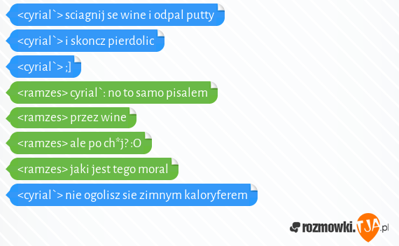 <cyrial`> sciagnij se wine i odpal putty<br><cyrial`> i skoncz pierdolic<br><cyrial`> ;]<br><ramzes> cyrial`: no to samo pisalem<br><ramzes> przez wine<br><ramzes> ale po ch*j? :O<br><ramzes> jaki jest tego moral<br><cyrial`> nie ogolisz sie zimnym kaloryferem