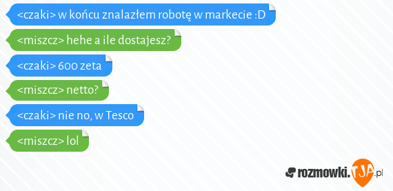 <czaki> w końcu znalazłem robotę w markecie :D<br><miszcz> hehe a  ile dostajesz? <br><czaki> 600 zeta<br><miszcz> netto?<br><czaki>  nie no, w  Tesco <br><miszcz> lol