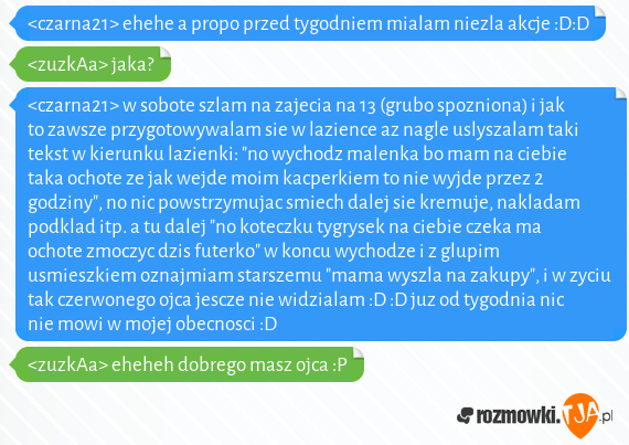 <czarna21> ehehe a propo przed tygodniem mialam niezla akcje :D:D<br><zuzkAa> jaka?<br><czarna21> w sobote szlam na zajecia na 13 (grubo spozniona) i jak to zawsze przygotowywalam sie w lazience az nagle uslyszalam taki tekst w kierunku lazienki: "no wychodz malenka bo mam na ciebie taka ochote ze jak wejde moim kacperkiem to nie wyjde przez 2 godziny", no nic powstrzymujac smiech dalej sie kremuje, nakladam podklad itp. a tu dalej "no koteczku tygrysek na ciebie czeka ma ochote zmoczyc dzis futerko" w koncu wychodze i z glupim usmieszkiem oznajmiam starszemu "mama wyszla na zakupy", i w zyciu tak czerwonego ojca jescze nie widzialam :D :D juz od tygodnia nic nie mowi w mojej obecnosci :D<br><zuzkAa> eheheh dobrego masz ojca :P