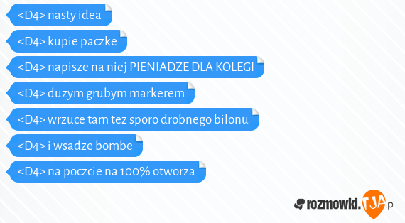 <D4> nasty idea<br><D4> kupie paczke<br><D4> napisze na niej PIENIADZE DLA KOLEGI<br><D4> duzym grubym markerem<br><D4> wrzuce tam tez sporo drobnego bilonu<br><D4> i wsadze bombe<br><D4> na poczcie na 100% otworza