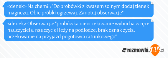 <denek> Na chemii: "Do probówki z kwasem solnym dodaj tlenek magnezu. Obie próbki ogrzewaj. Zanotuj obserwacje"<br><denek> Obserwacja: "probówka nieoczekiwanie wybucha w ręce nauczyciela. nauczyciel leży na podłodze, brak oznak życia. oczekiwanie na przyjazd pogotowia ratunkowego"